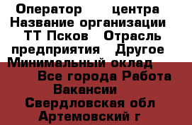 Оператор Call-центра › Название организации ­ ТТ-Псков › Отрасль предприятия ­ Другое › Минимальный оклад ­ 17 000 - Все города Работа » Вакансии   . Свердловская обл.,Артемовский г.